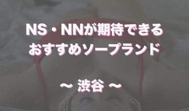 渋谷唯一のおすすめソープ！NN・NSできるか知る人ぞ知る最新情報！